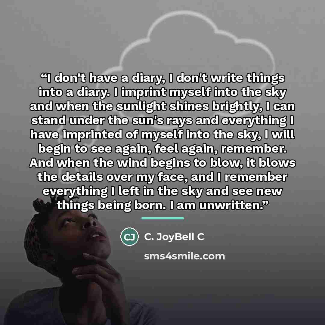 “I don't have a diary, I don't write things into a diary. I imprint myself into the sky and when the sunlight shines brightly, I can stand under the sun's rays and everything I have imprinted of myself into the sky, I will begin to see again, feel again, remember. And when the wind begins to blow…” quote by C. JoyBell C