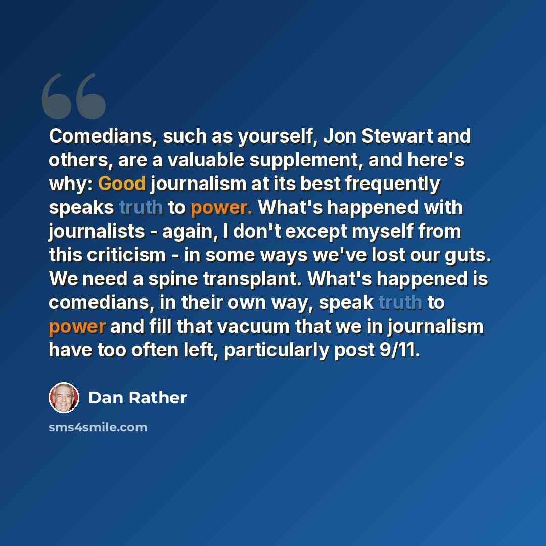 “Comedians, such as yourself, Jon Stewart and others, are a valuable supplement, and here's why: Good journalism at its best frequently speaks truth to power. What's happened with journalists - again, I don't except myself from this criticism - in some ways we've lost our guts. We need a spine…” quote by Dan Rather