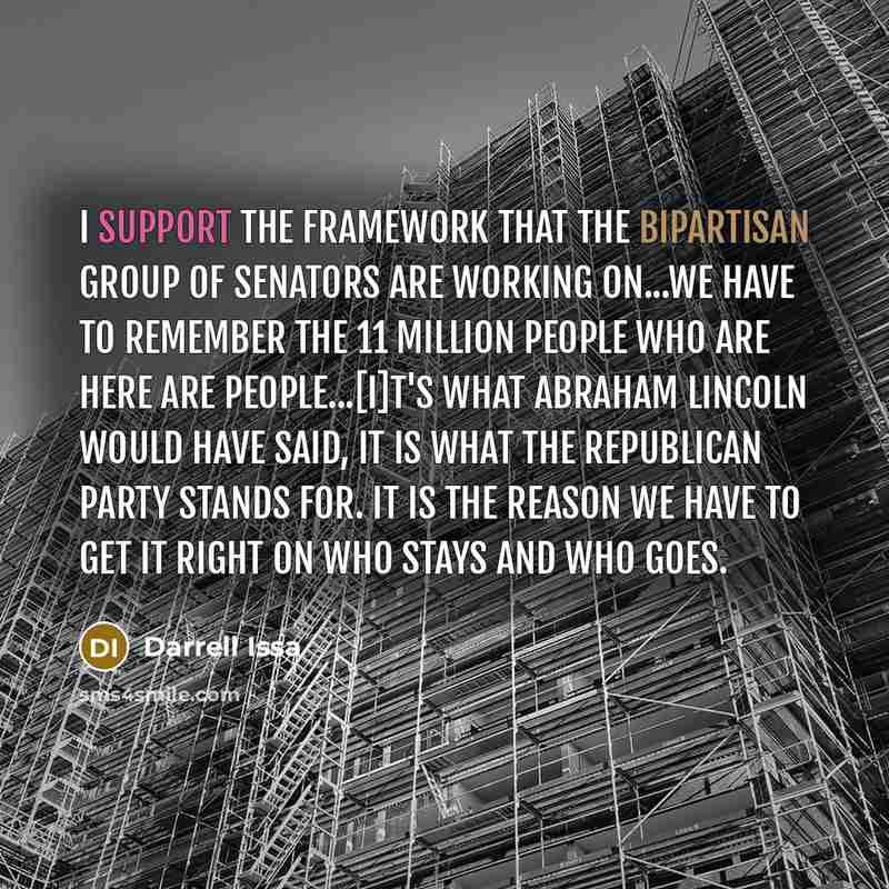“I support the framework that the bipartisan group of senators are working on...We have to remember the 11 million people who are here are people...[i]t's what Abraham Lincoln would have said, it is what the Republican Party stands for. It is the reason we have to get it right on who stays and who…” quote by Darrell Issa