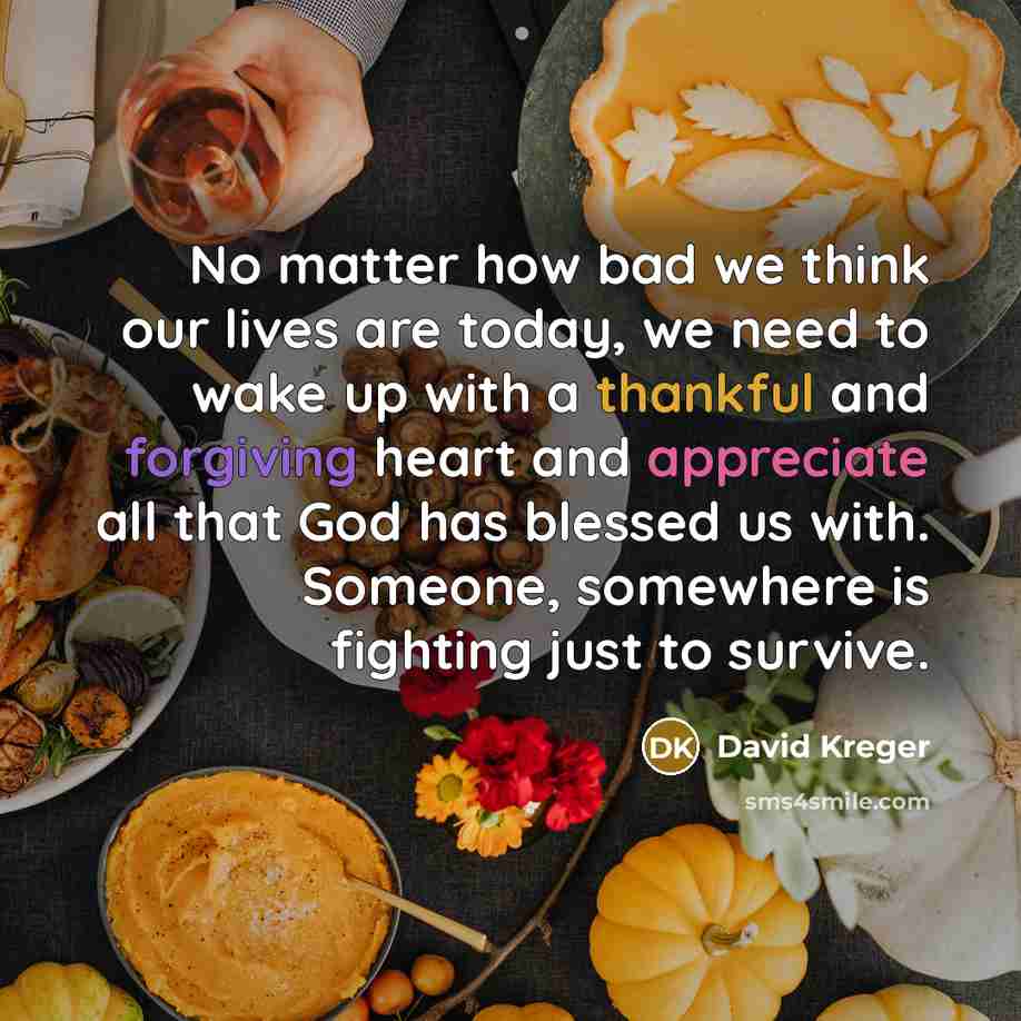 “No matter how bad we think our lives are today, we need to wake up with a thankful and forgiving heart and appreciate all that God has blessed us with. Someone, somewhere is fighting just to survive.” quote by David Kreger