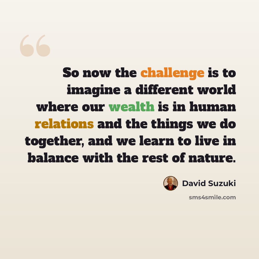 “So now the challenge is to imagine a different world where our wealth is in human relations and the things we do together, and we learn to live in balance with the rest of nature.” quote by David Suzuki