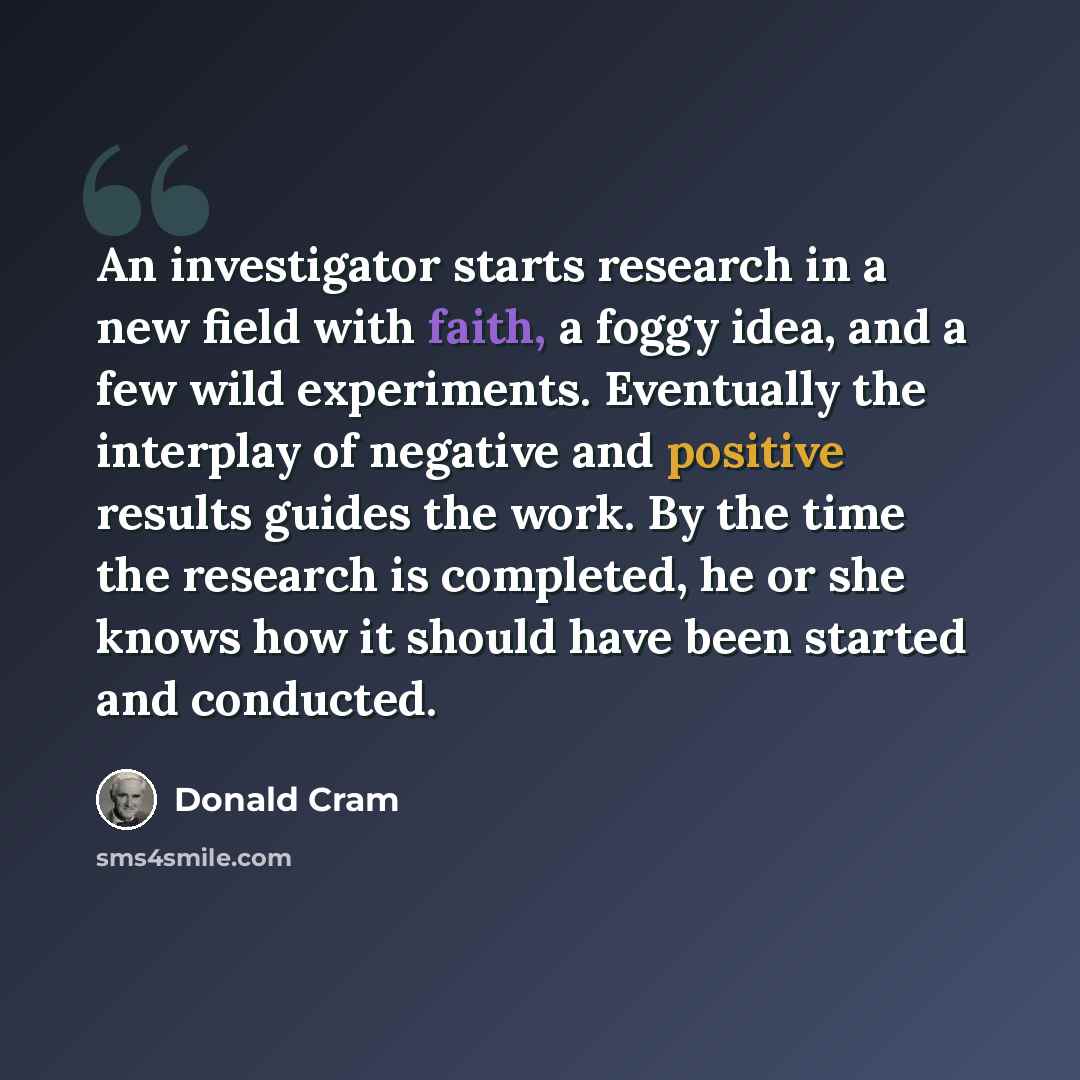 “An investigator starts research in a new field with faith, a foggy idea, and a few wild experiments. Eventually the interplay of negative and positive results guides the work. By the time the research is completed, he or she knows how it should have been started and conducted.” quote by Donald Cram