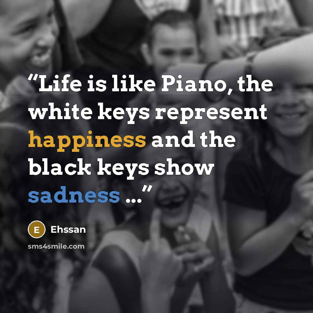 “Life is like Piano, the white keys represent happiness and the black keys show sadness ...” quote by Ehssan