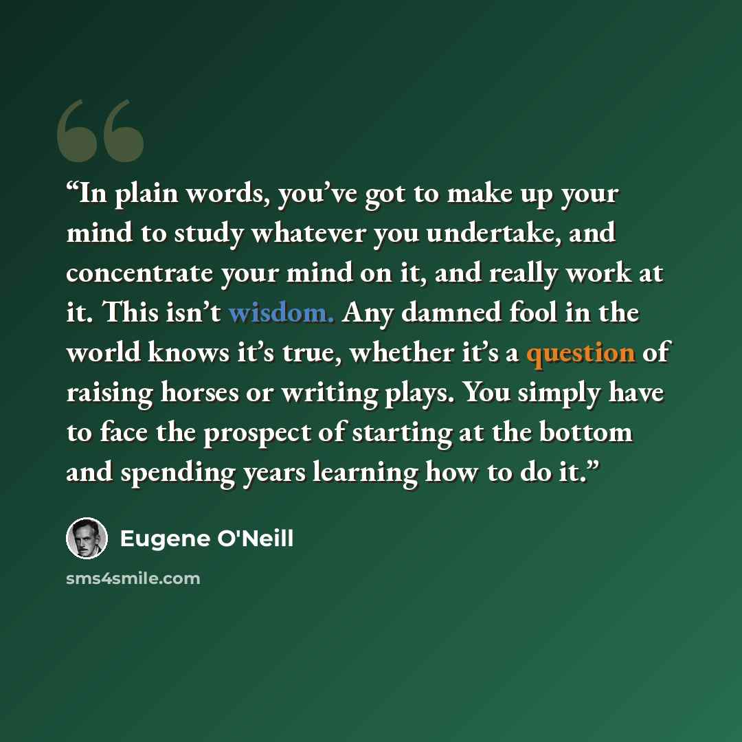 “In plain words, you’ve got to make up your mind to study whatever you undertake, and concentrate your mind on it, and really work at it. This isn’t wisdom. Any damned fool in the world knows it’s true, whether it’s a question of raising horses or writing plays. You simply have to face the prospect…” quote by Eugene O'Neill