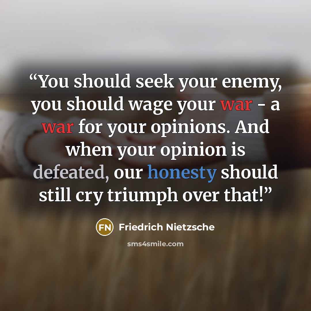 “You should seek your enemy, you should wage your war - a war for your opinions. And when your opinion is defeated, our honesty should still cry triumph over that!” quote by Friedrich Nietzsche
