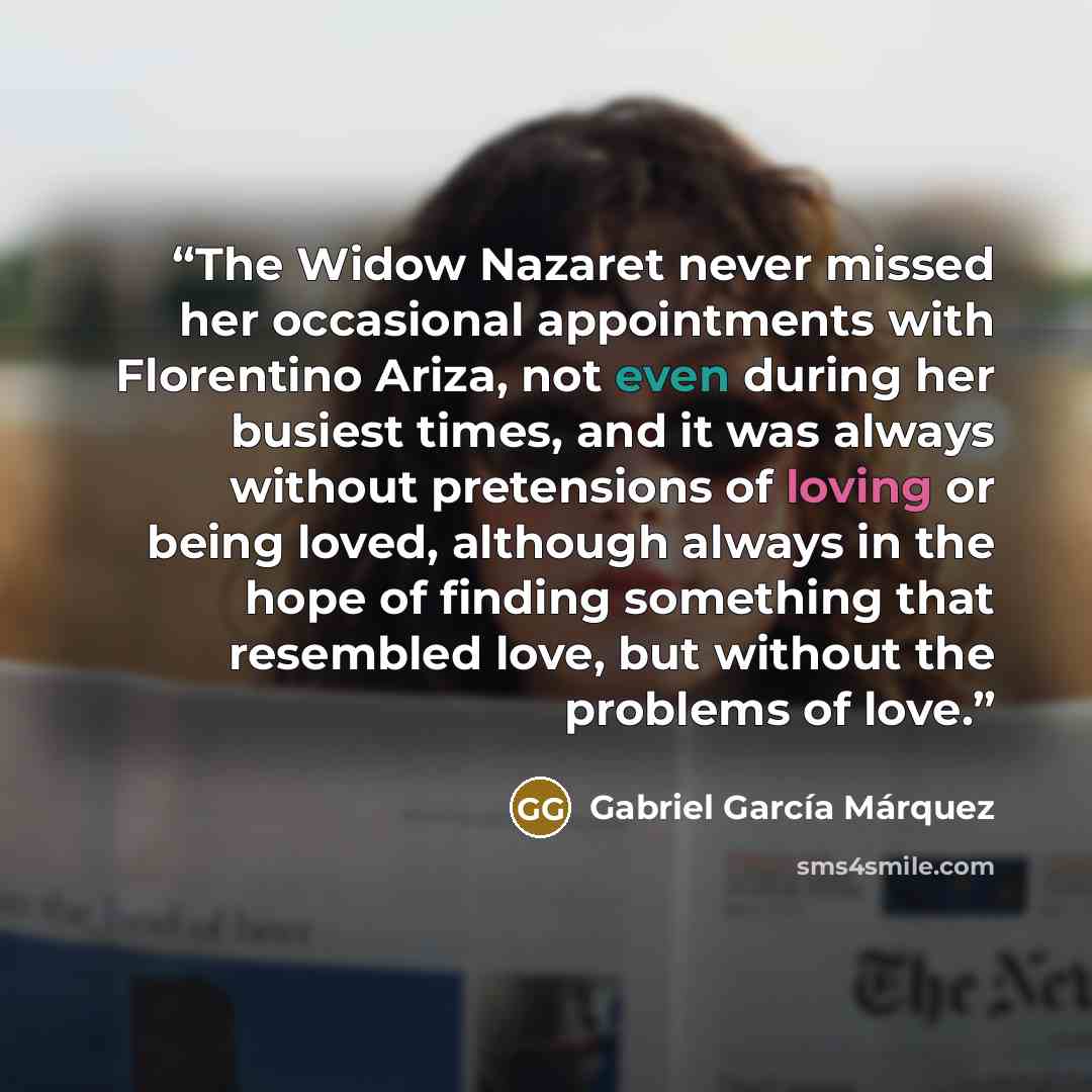 “The Widow Nazaret never missed her occasional appointments with Florentino Ariza, not even during her busiest times, and it was always without pretensions of loving or being loved, although always in the hope of finding something that resembled love, but without the problems of love.” quote by Gabriel García Márquez