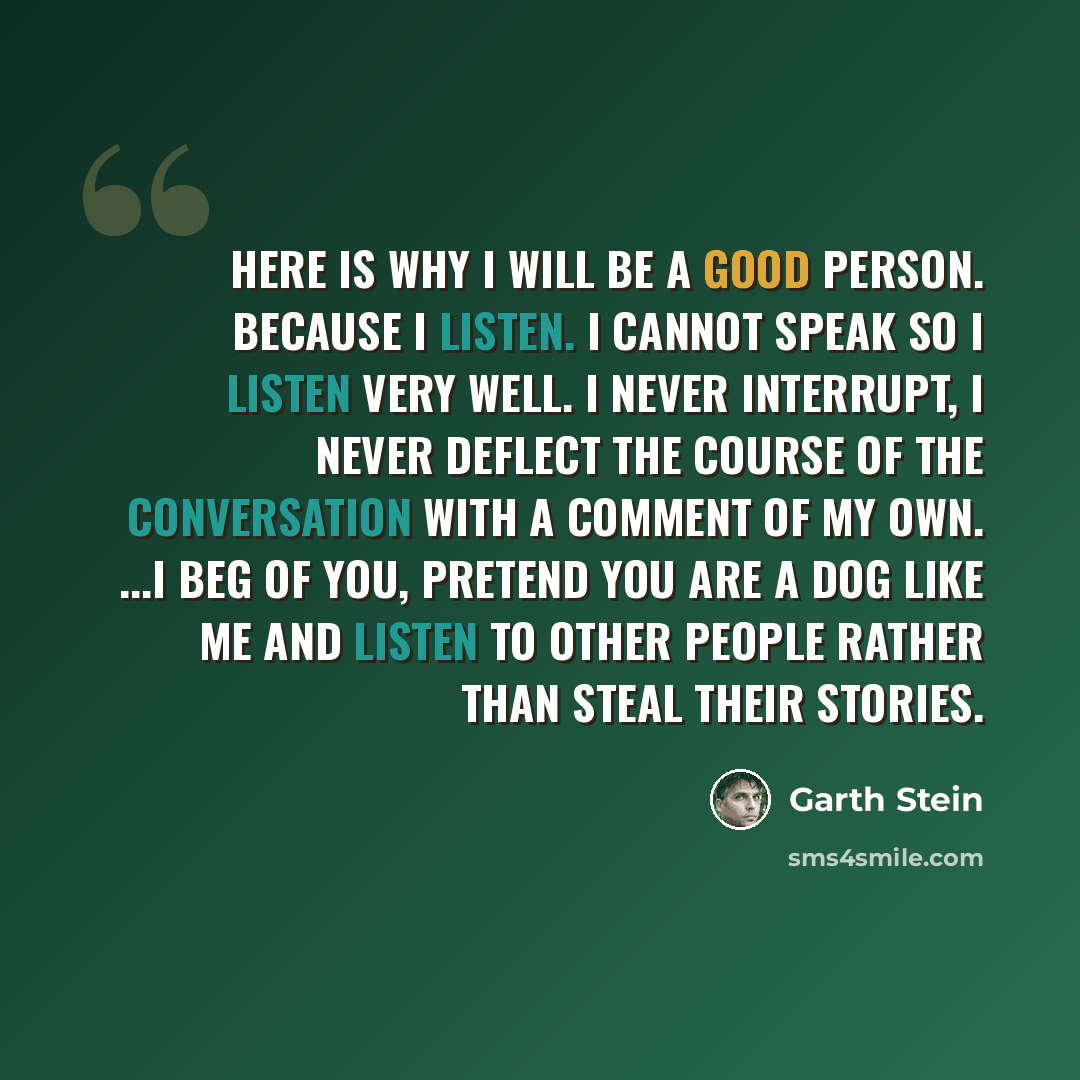“Here is why I will be a good person. Because I listen. I cannot speak so I listen very well. I never interrupt, I never deflect the course of the conversation with a comment of my own. ...I beg of you, pretend you are a dog like me and LISTEN to other people rather than steal their stories.” quote by Garth Stein