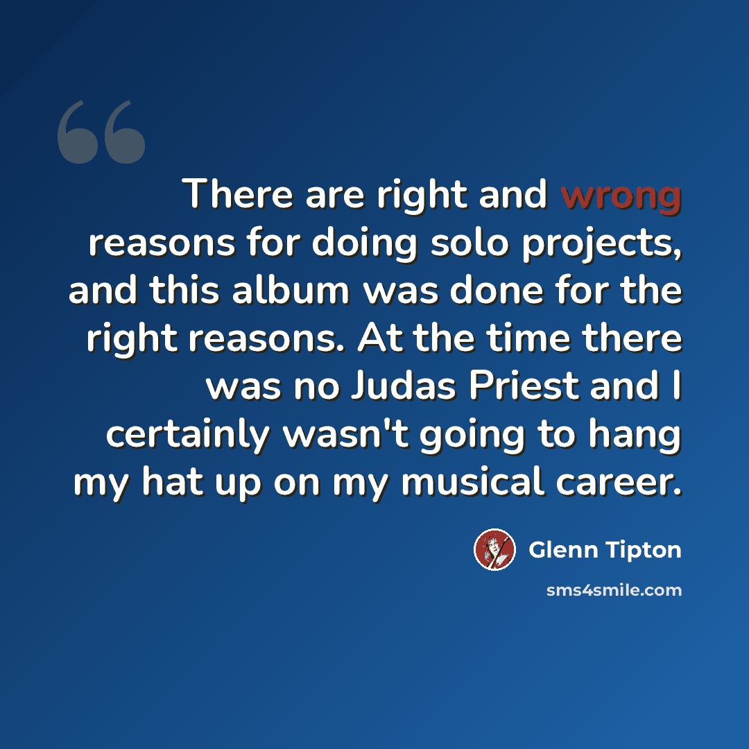 “There are right and wrong reasons for doing solo projects, and this album was done for the right reasons. At the time there was no Judas Priest and I certainly wasn't going to hang my hat up on my musical career.” quote by Glenn Tipton