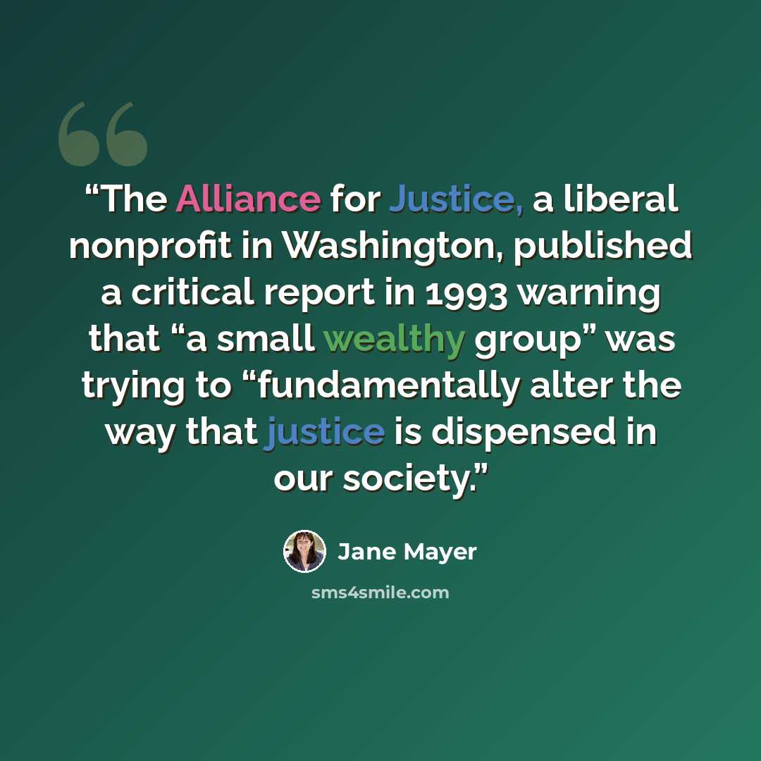 “The Alliance for Justice, a liberal nonprofit in Washington, published a critical report in 1993 warning that “a small wealthy group” was trying to “fundamentally alter the way that justice is dispensed in our society.” quote by Jane Mayer