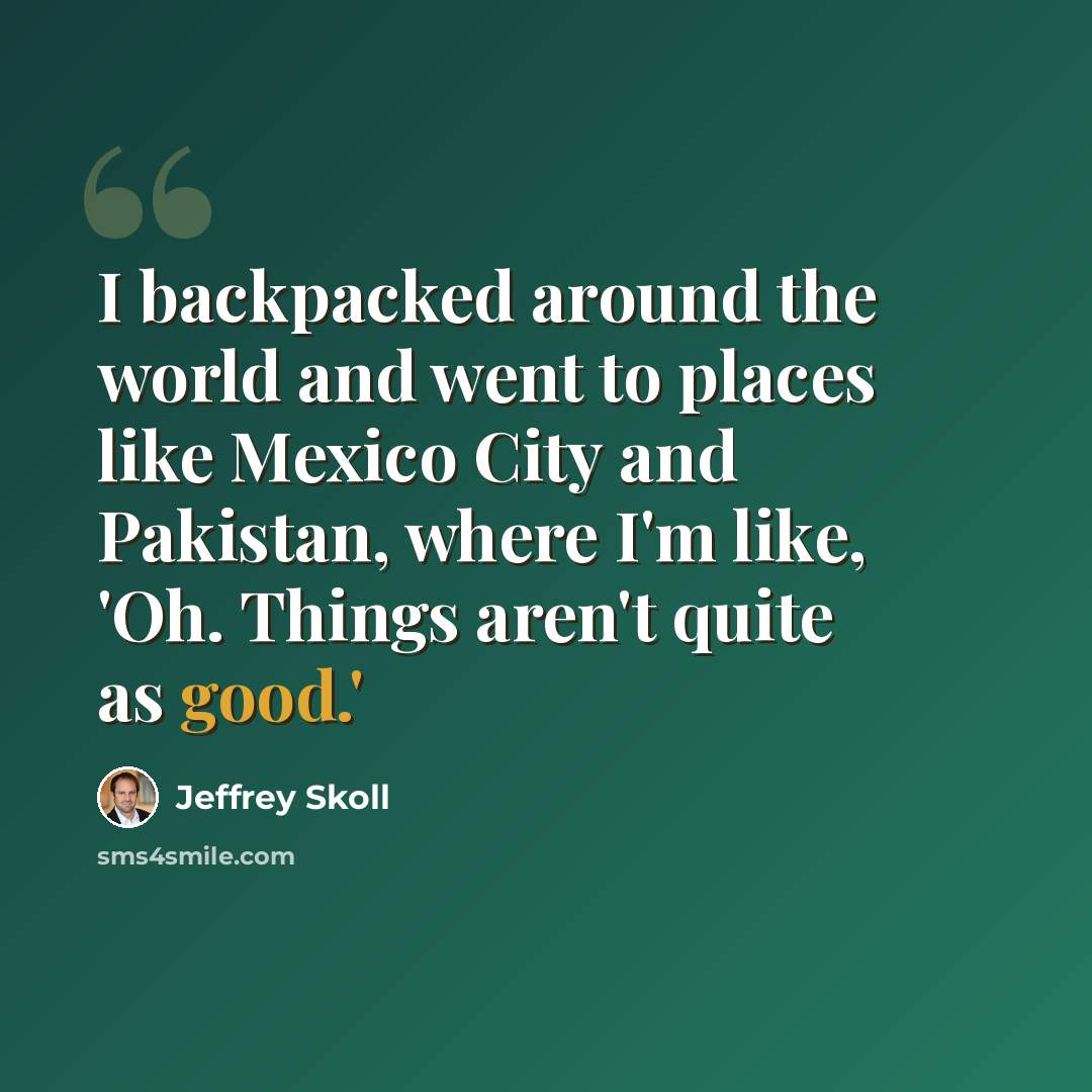 “I backpacked around the world and went to places like Mexico City and Pakistan, where I'm like, 'Oh. Things aren't quite as good.'” quote by Jeffrey Skoll