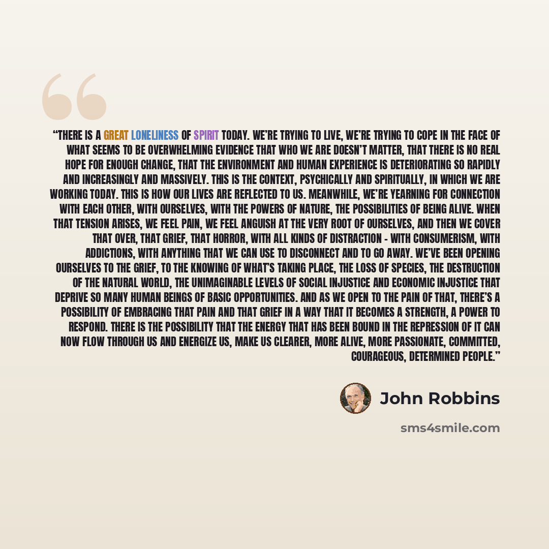 “There is a great loneliness of spirit today. We’re trying to live, we’re trying to cope in the face of what seems to be overwhelming evidence that who we are doesn’t matter, that there is no real hope for enough change, that the environment and human experience is deteriorating so rapidly and…” quote by John Robbins