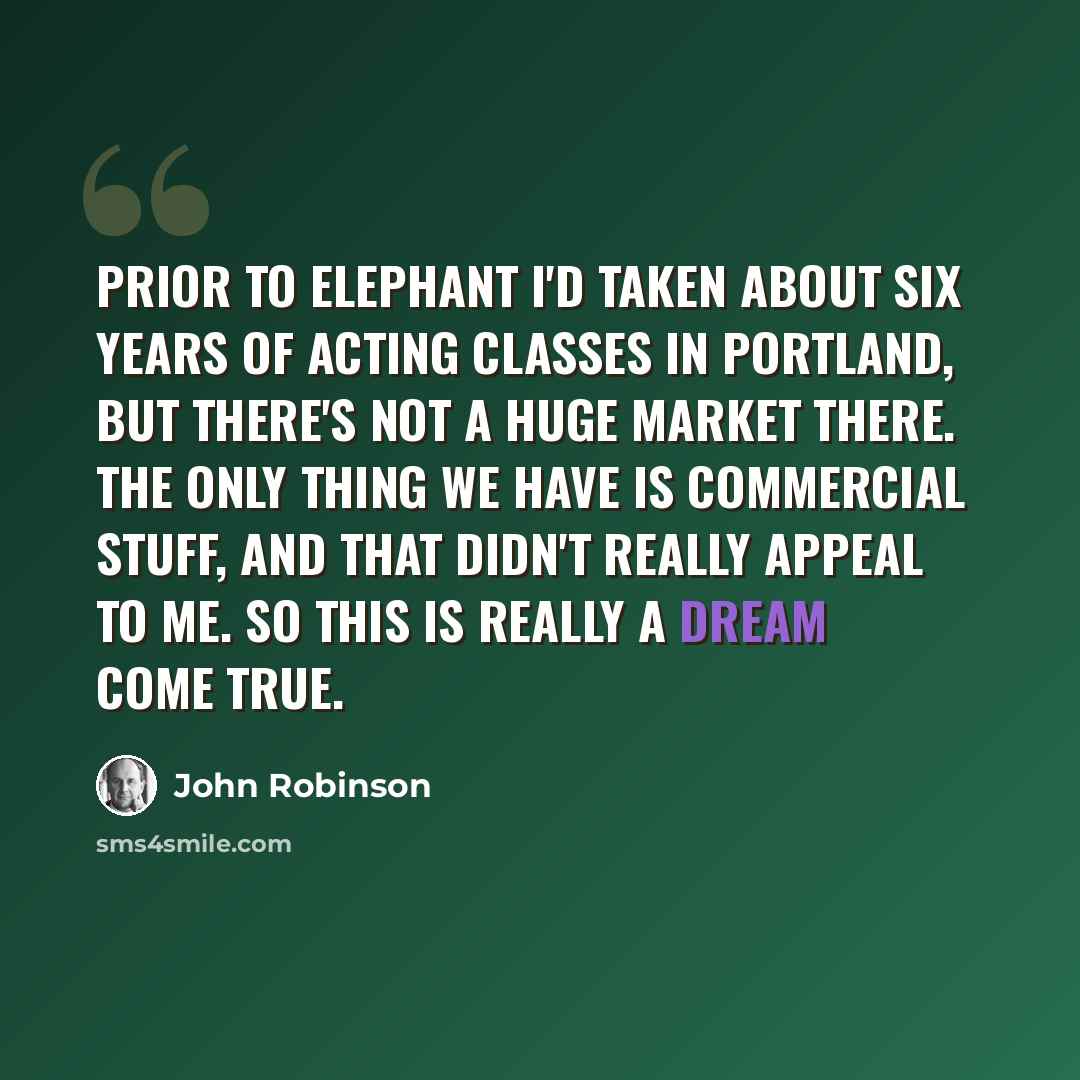 “Prior to Elephant I'd taken about six years of acting classes in Portland, but there's not a huge market there. The only thing we have is commercial stuff, and that didn't really appeal to me. So this is really a dream come true.” quote by John Robinson