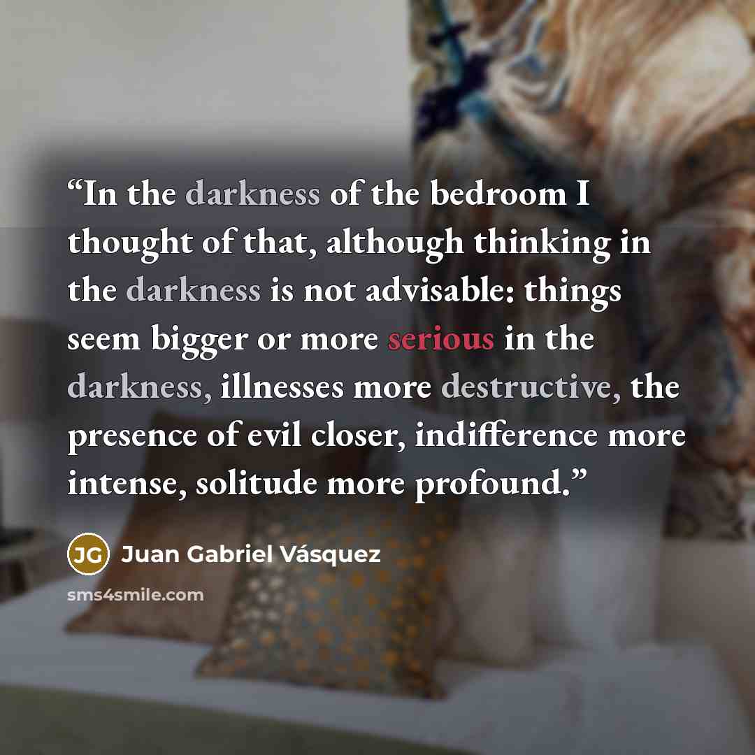 “In the darkness of the bedroom I thought of that, although thinking in the darkness is not advisable: things seem bigger or more serious in the darkness, illnesses more destructive, the presence of evil closer, indifference more intense, solitude more profound.” quote by Juan Gabriel Vásquez