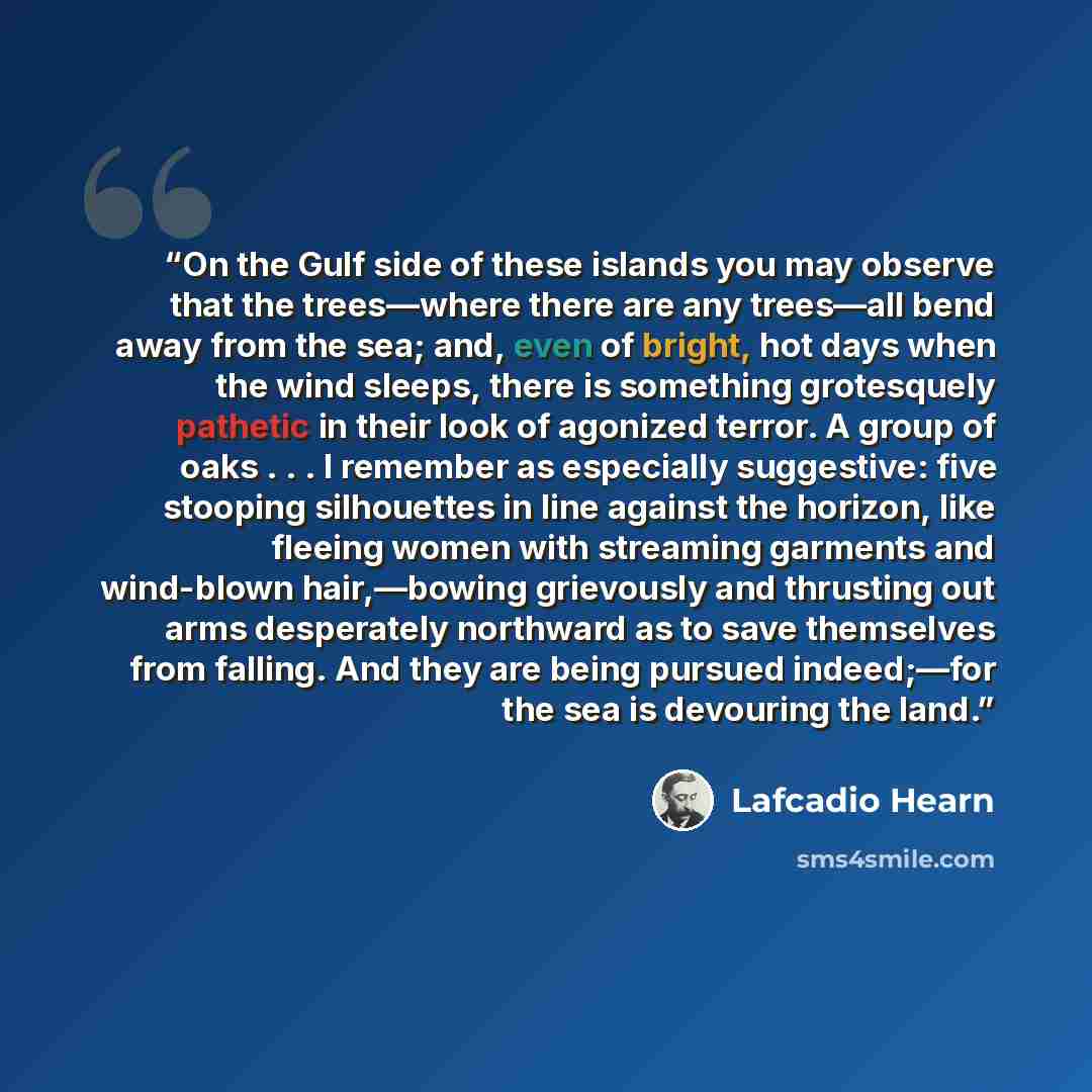 “On the Gulf side of these islands you may observe that the trees—where there are any trees—all bend away from the sea; and, even of bright, hot days when the wind sleeps, there is something grotesquely pathetic in their look of agonized terror. A group of oaks . . . I remember as especially…” quote by Lafcadio Hearn