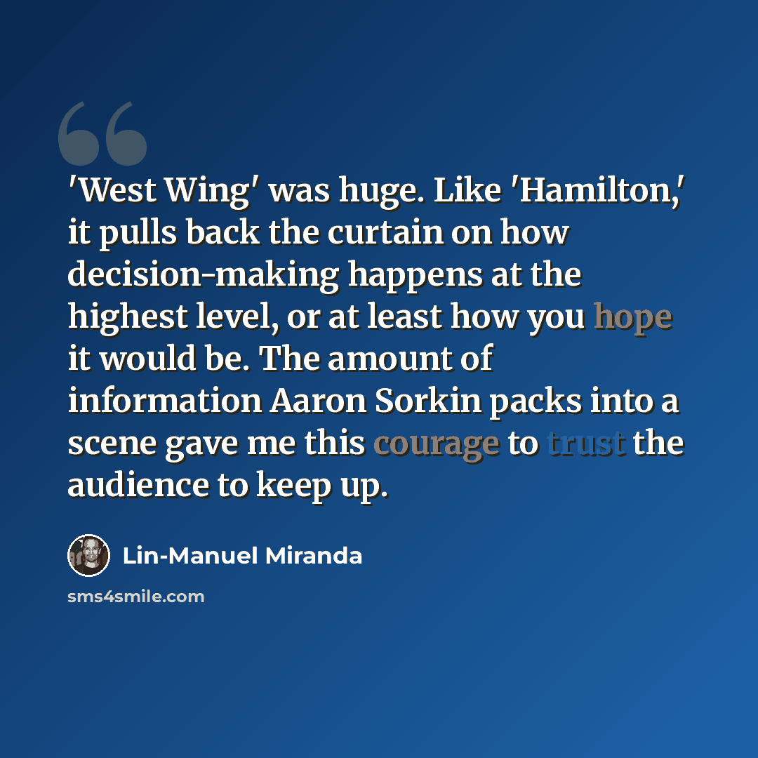 “'West Wing' was huge. Like 'Hamilton,' it pulls back the curtain on how decision-making happens at the highest level, or at least how you hope it would be. The amount of information Aaron Sorkin packs into a scene gave me this courage to trust the audience to keep up.” quote by Lin-Manuel Miranda