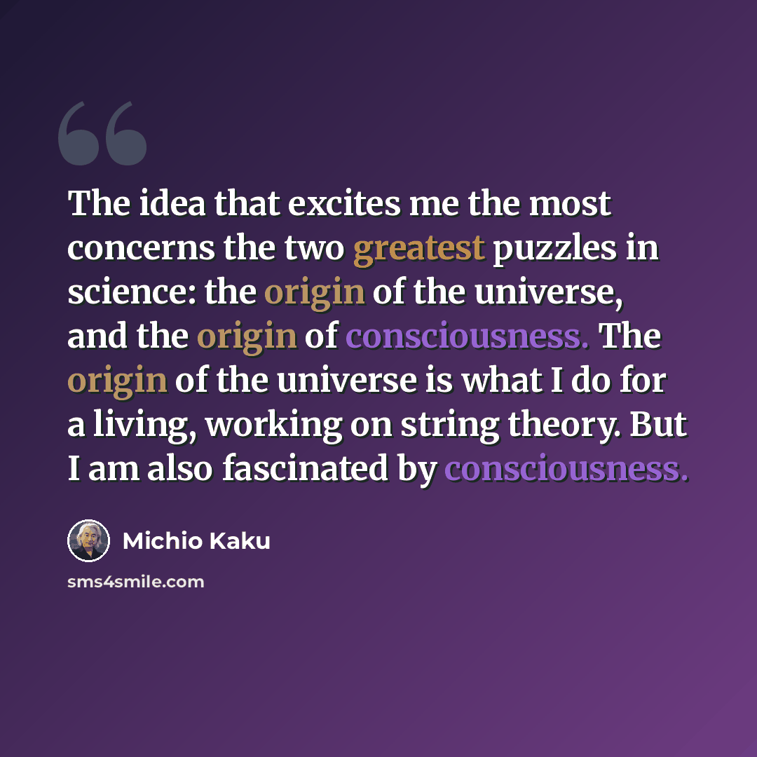 “The idea that excites me the most concerns the two greatest puzzles in science: the origin of the universe, and the origin of consciousness. The origin of the universe is what I do for a living, working on string theory. But I am also fascinated by consciousness.” quote by Michio Kaku