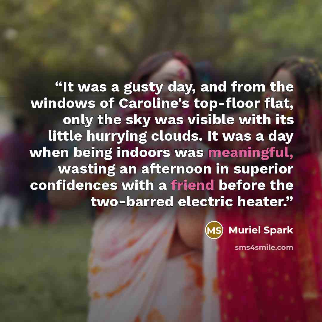 “It was a gusty day, and from the windows of Caroline's top-floor flat, only the sky was visible with its little hurrying clouds. It was a day when being indoors was meaningful, wasting an afternoon in superior confidences with a friend before the two-barred electric heater.” quote by Muriel Spark