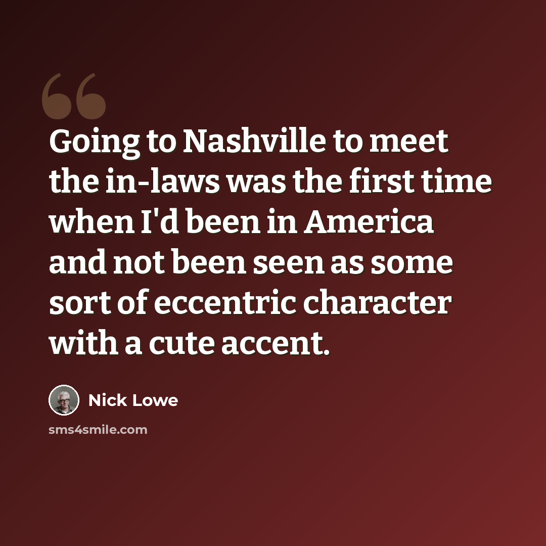 “Going to Nashville to meet the in-laws was the first time when I'd been in America and not been seen as some sort of eccentric character with a cute accent.” quote by Nick Lowe
