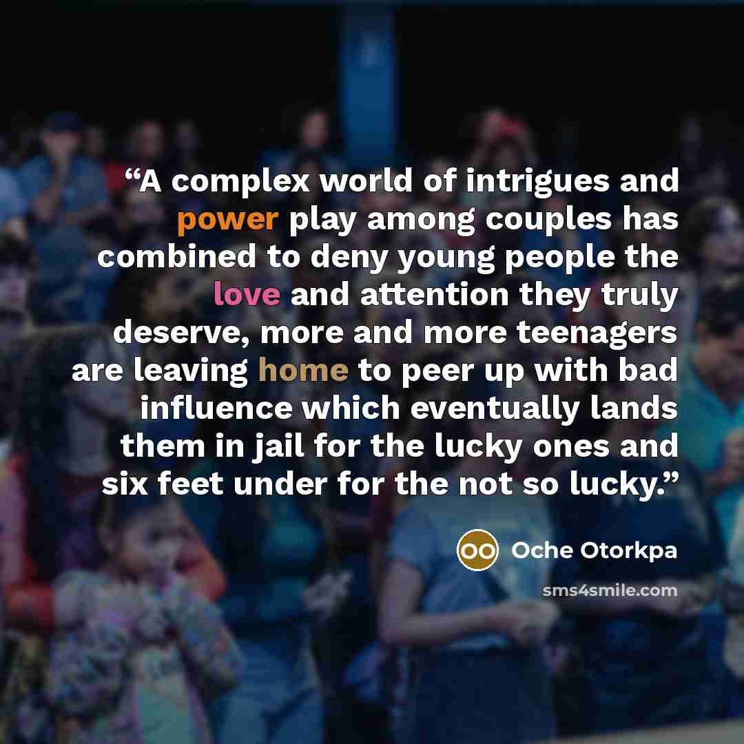 “A complex world of intrigues and power play among couples has combined to deny young people the love and attention they truly deserve, more and more teenagers are leaving home to peer up with bad influence which eventually lands them in jail for the lucky ones and six feet under for the not so…” quote by Oche Otorkpa
