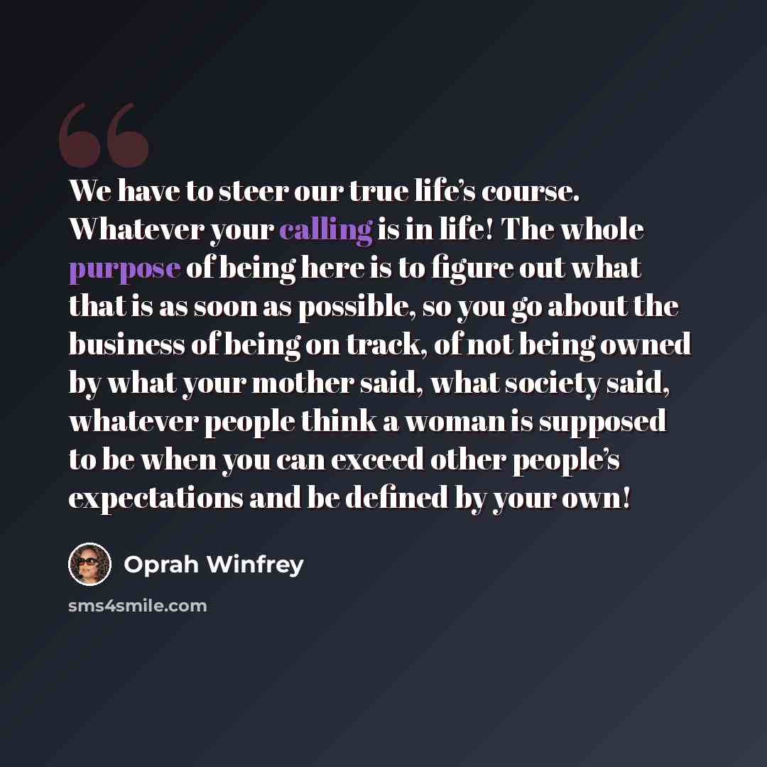 “We have to steer our true life’s course. Whatever your calling is in life! The whole purpose of being here is to figure out what that is as soon as possible, so you go about the business of being on track, of not being owned by what your mother said, what society said, whatever people think a…” quote by Oprah Winfrey