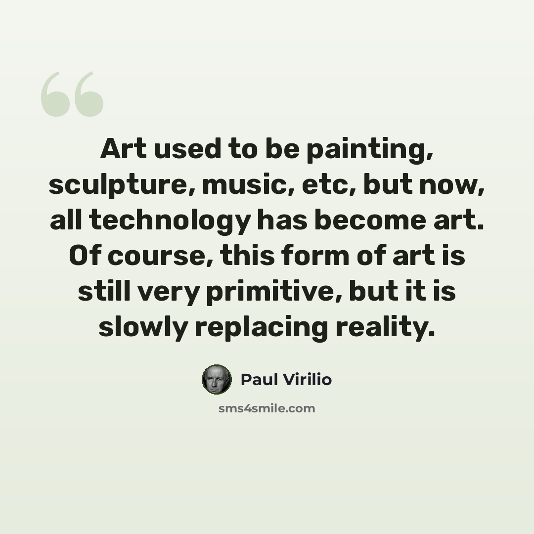 “Art used to be painting, sculpture, music, etc, but now, all technology has become art. Of course, this form of art is still very primitive, but it is slowly replacing reality.” quote by Paul Virilio