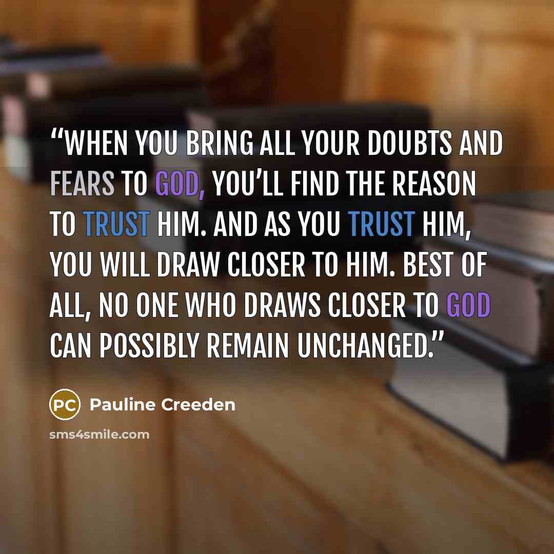 “When you bring all your doubts and fears to God, you’ll find the reason to trust Him. And as you trust Him, you will draw closer to Him. Best of all, no one who draws closer to God can possibly remain unchanged.” quote by Pauline Creeden