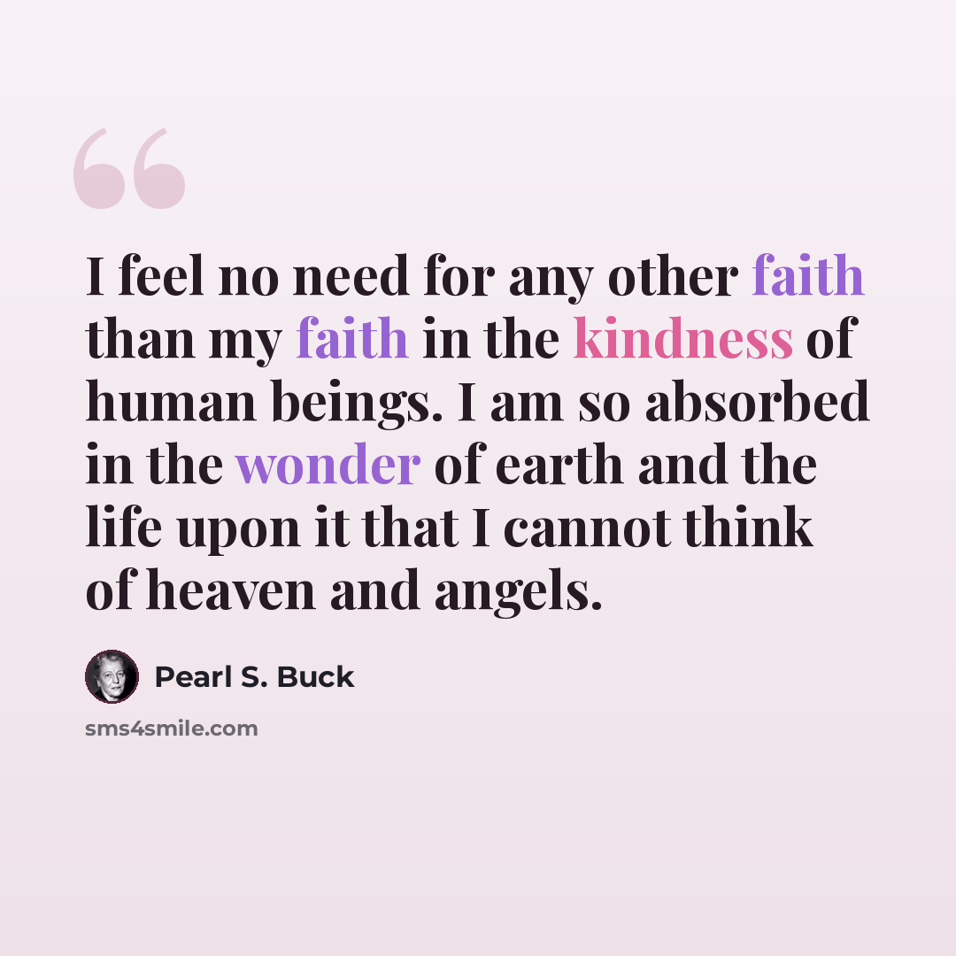 “I feel no need for any other faith than my faith in the kindness of human beings. I am so absorbed in the wonder of earth and the life upon it that I cannot think of heaven and angels.” quote by Pearl S. Buck