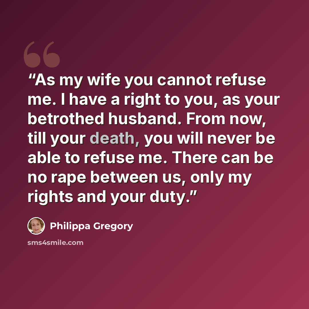 “As my wife you cannot refuse me. I have a right to you, as your betrothed husband. From now, till your death, you will never be able to refuse me. There can be no rape between us, only my rights and your duty.” quote by Philippa Gregory