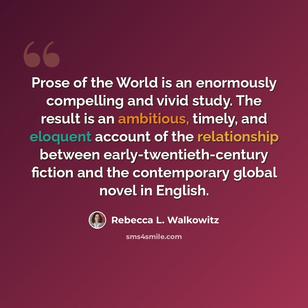 “Prose of the World is an enormously compelling and vivid study. The result is an ambitious, timely, and eloquent account of the relationship between early-twentieth-century fiction and the contemporary global novel in English.” quote by Rebecca L. Walkowitz
