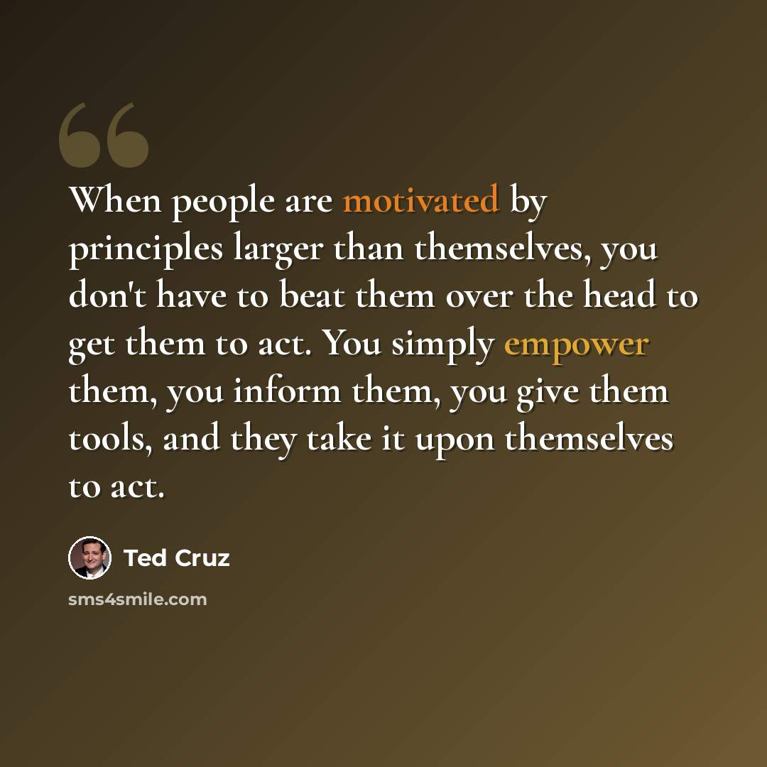 “When people are motivated by principles larger than themselves, you don't have to beat them over the head to get them to act. You simply empower them, you inform them, you give them tools, and they take it upon themselves to act.” quote by Ted Cruz