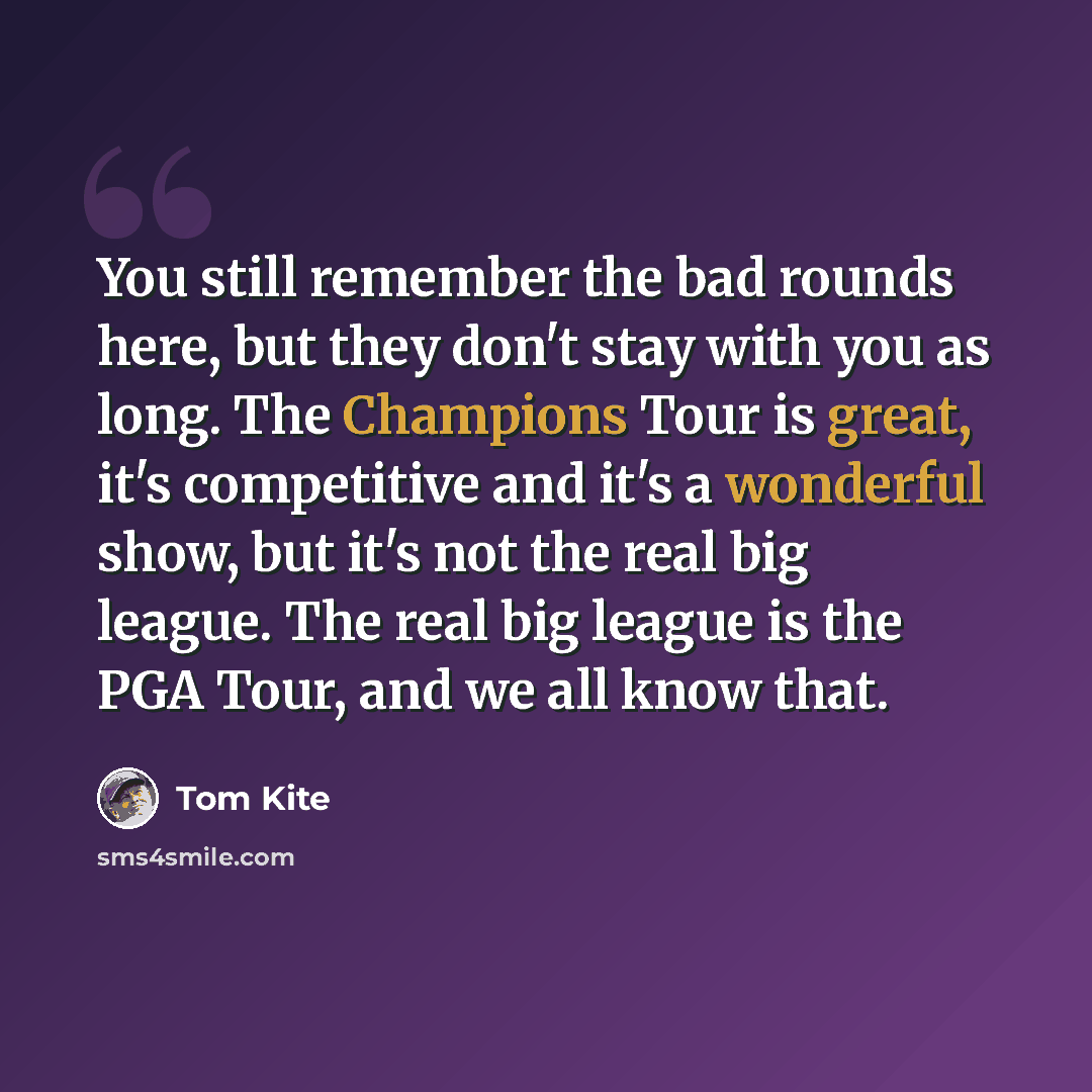 “You still remember the bad rounds here, but they don't stay with you as long. The Champions Tour is great, it's competitive and it's a wonderful show, but it's not the real big league. The real big league is the PGA Tour, and we all know that.” quote by Tom Kite