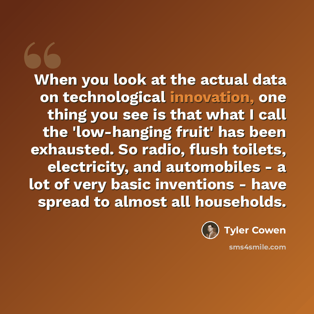 “When you look at the actual data on technological innovation, one thing you see is that what I call the 'low-hanging fruit' has been exhausted. So radio, flush toilets, electricity, and automobiles - a lot of very basic inventions - have spread to almost all households.” quote by Tyler Cowen