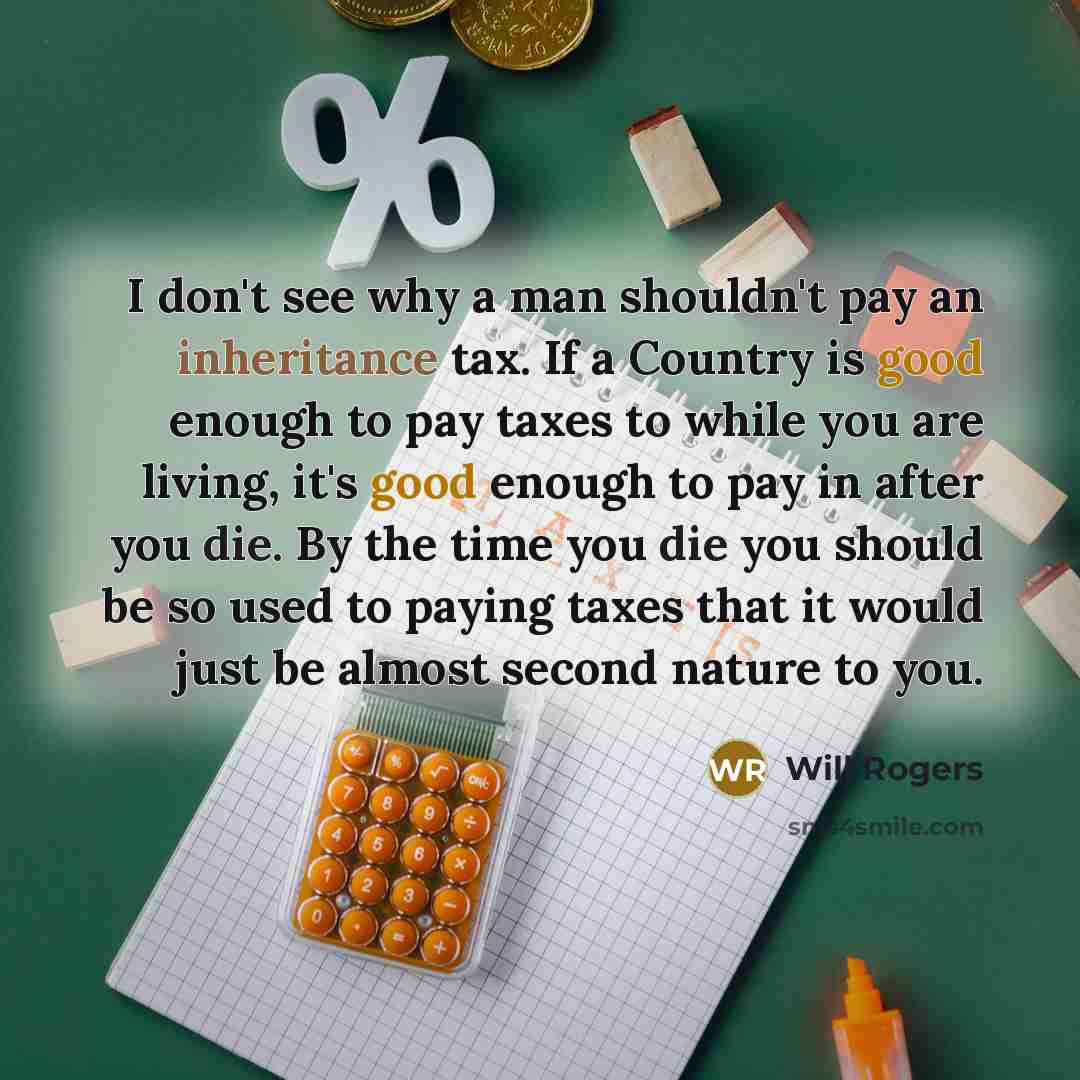 “I don't see why a man shouldn't pay an inheritance tax. If a Country is good enough to pay taxes to while you are living, it's good enough to pay in after you die. By the time you die you should be so used to paying taxes that it would just be almost second nature to you.” quote by Will Rogers