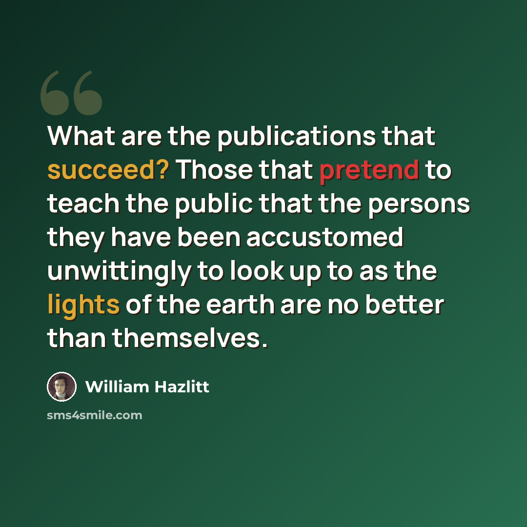 “What are the publications that succeed? Those that pretend to teach the public that the persons they have been accustomed unwittingly to look up to as the lights of the earth are no better than themselves.” quote by William Hazlitt