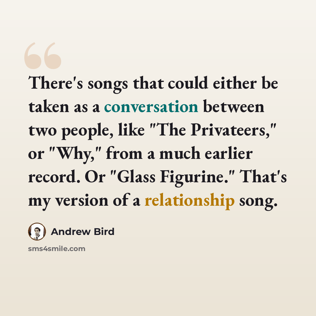 “There's songs that could either be taken as a conversation between two people, like "The Privateers," or "Why," from a much earlier record. Or "Glass Figurine." That's my version of a relationship song.” quote by Andrew Bird