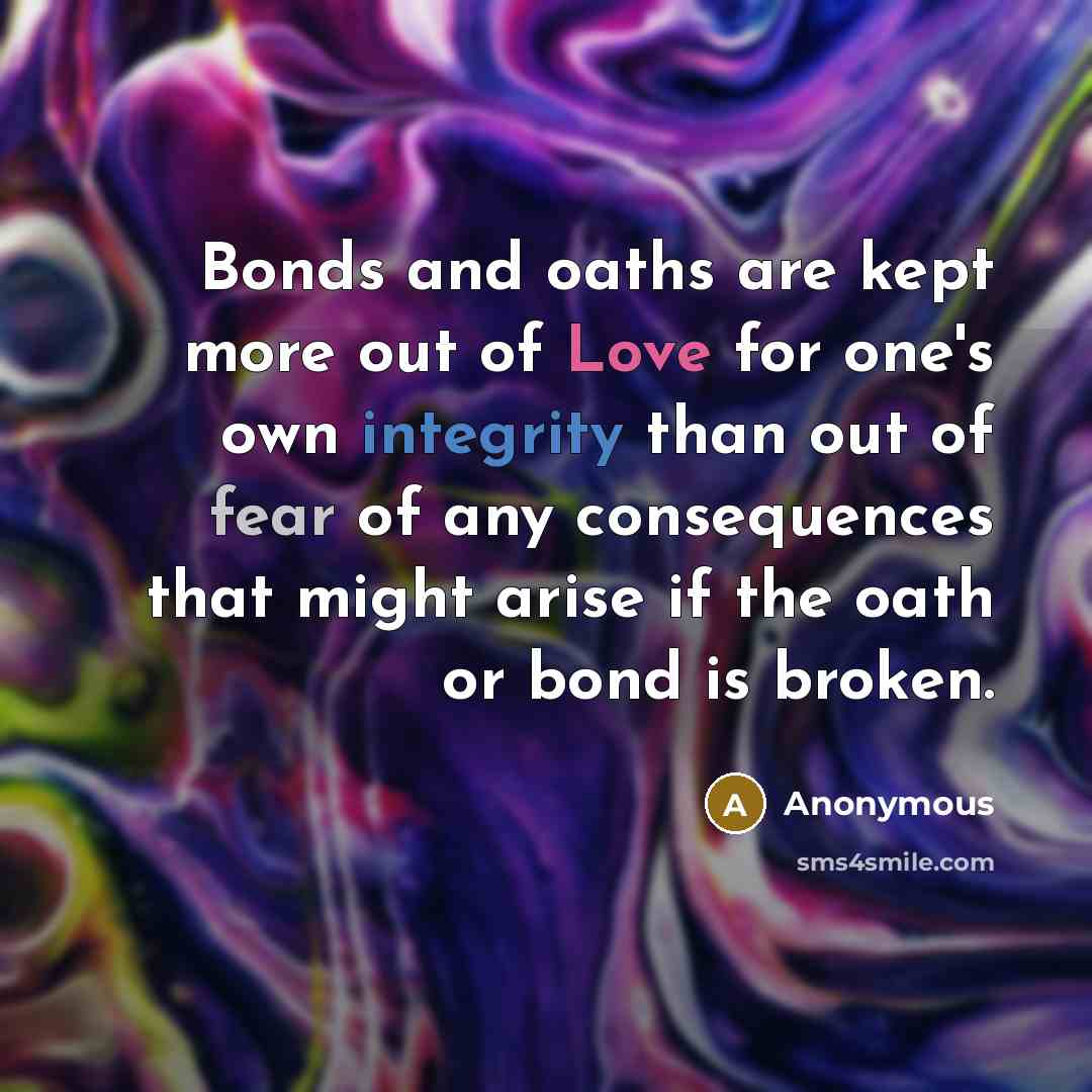 “Bonds and oaths are kept more out of Love for one's own integrity than out of fear of any consequences that might arise if the oath or bond is broken.” quote by Anonymous
