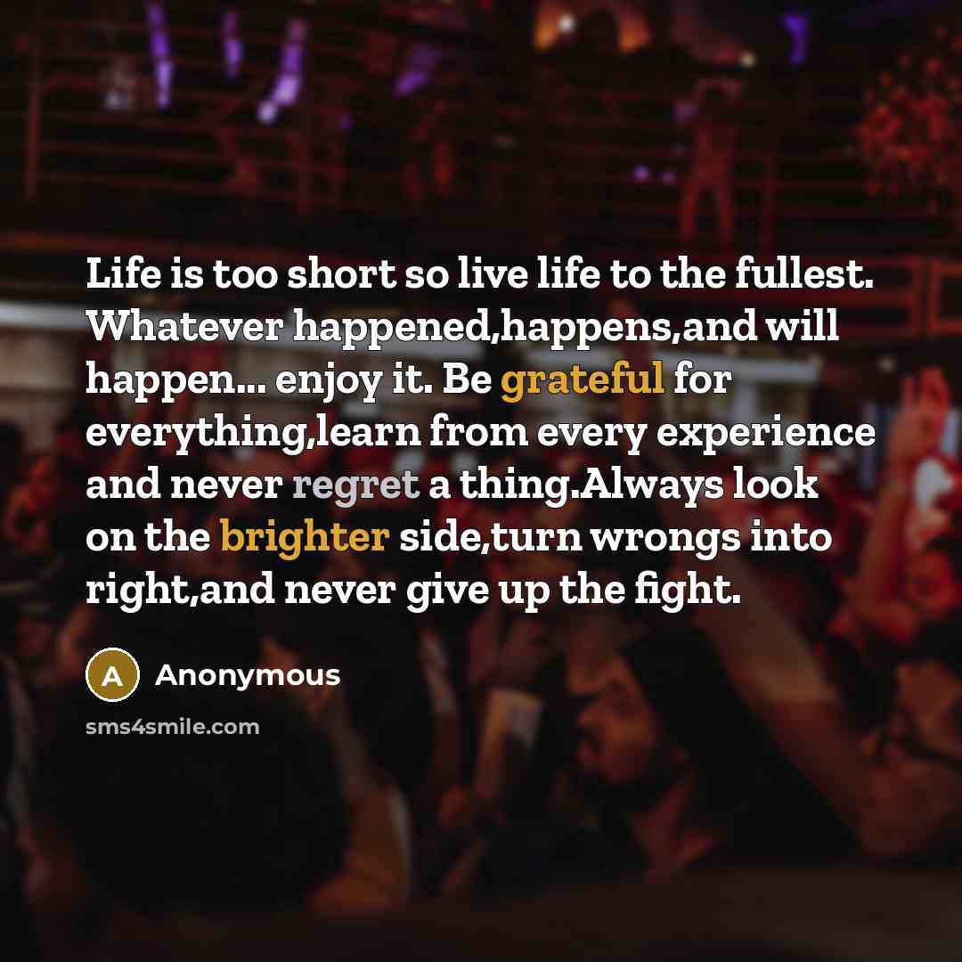 “Life is too short so live life to the fullest. Whatever happened,happens,and will happen... enjoy it. Be grateful for everything,learn from every experience and never regret a thing.Always look on the brighter side,turn wrongs into right,and never give up the fight.” quote by Anonymous