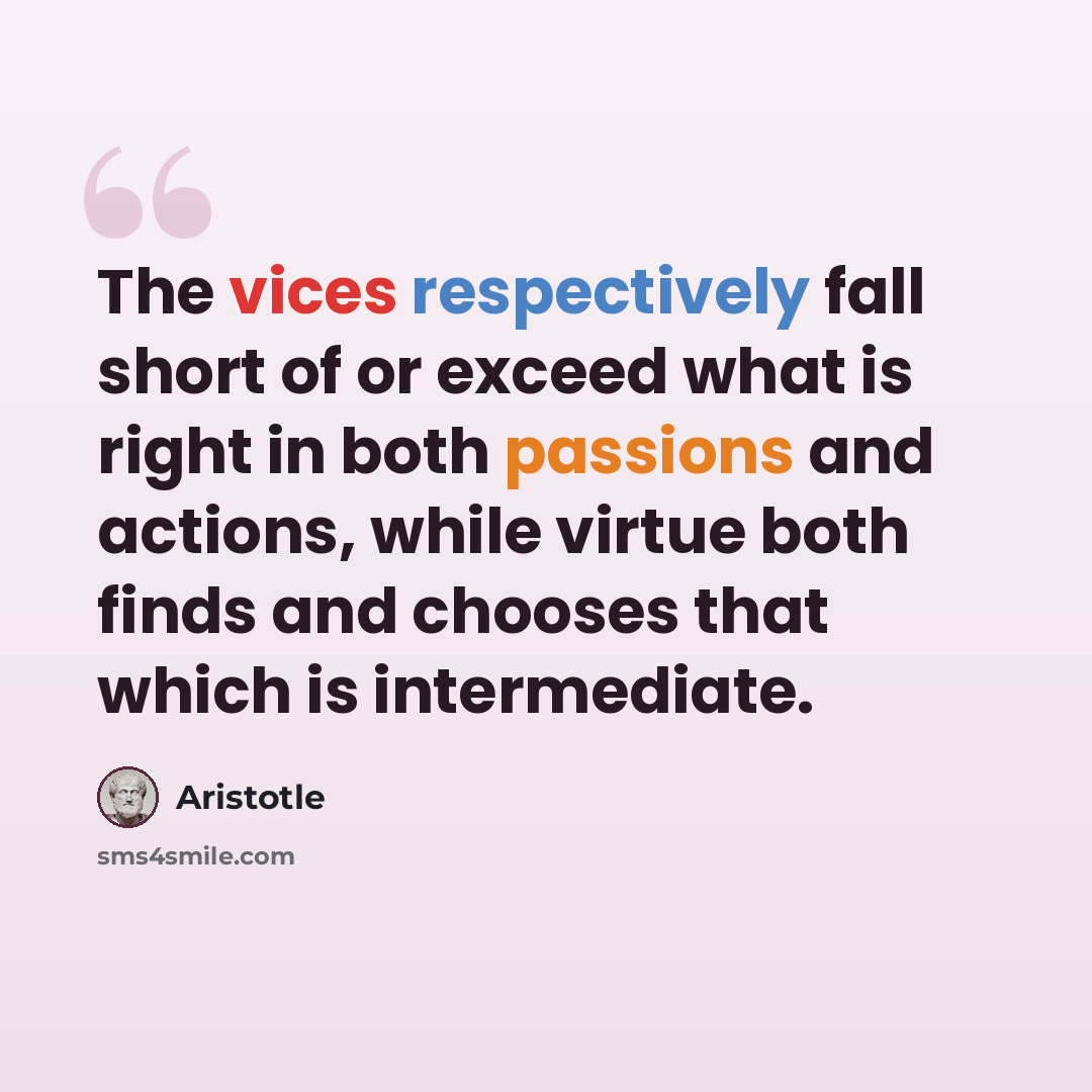 “The vices respectively fall short of or exceed what is right in both passions and actions, while virtue both finds and chooses that which is intermediate.” quote by Aristotle
