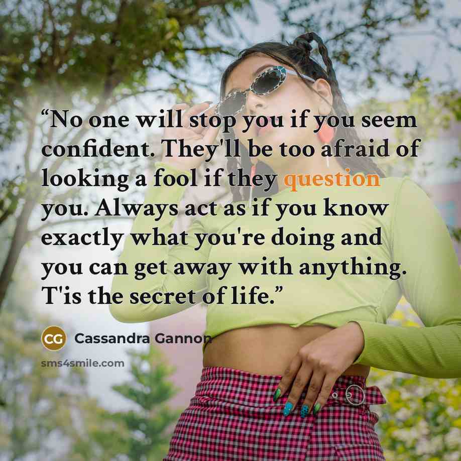 “No one will stop you if you seem confident. They'll be too afraid of looking a fool if they question you. Always act as if you know exactly what you're doing and you can get away with anything. T'is the secret of life.” quote by Cassandra Gannon