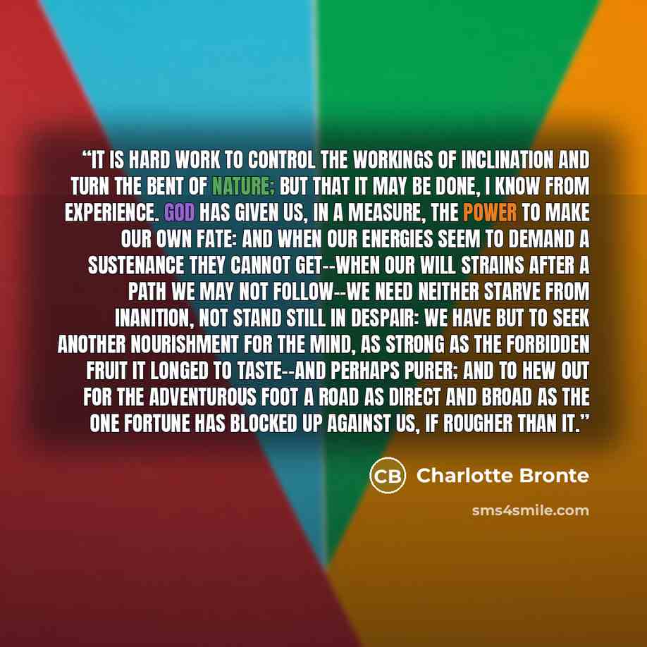 “It is hard work to control the workings of inclination and turn the bent of nature; but that it may be done, I know from experience. God has given us, in a measure, the power to make our own fate: and when our energies seem to demand a sustenance they cannot get--when our will strains after a path…” quote by Charlotte Brontë
