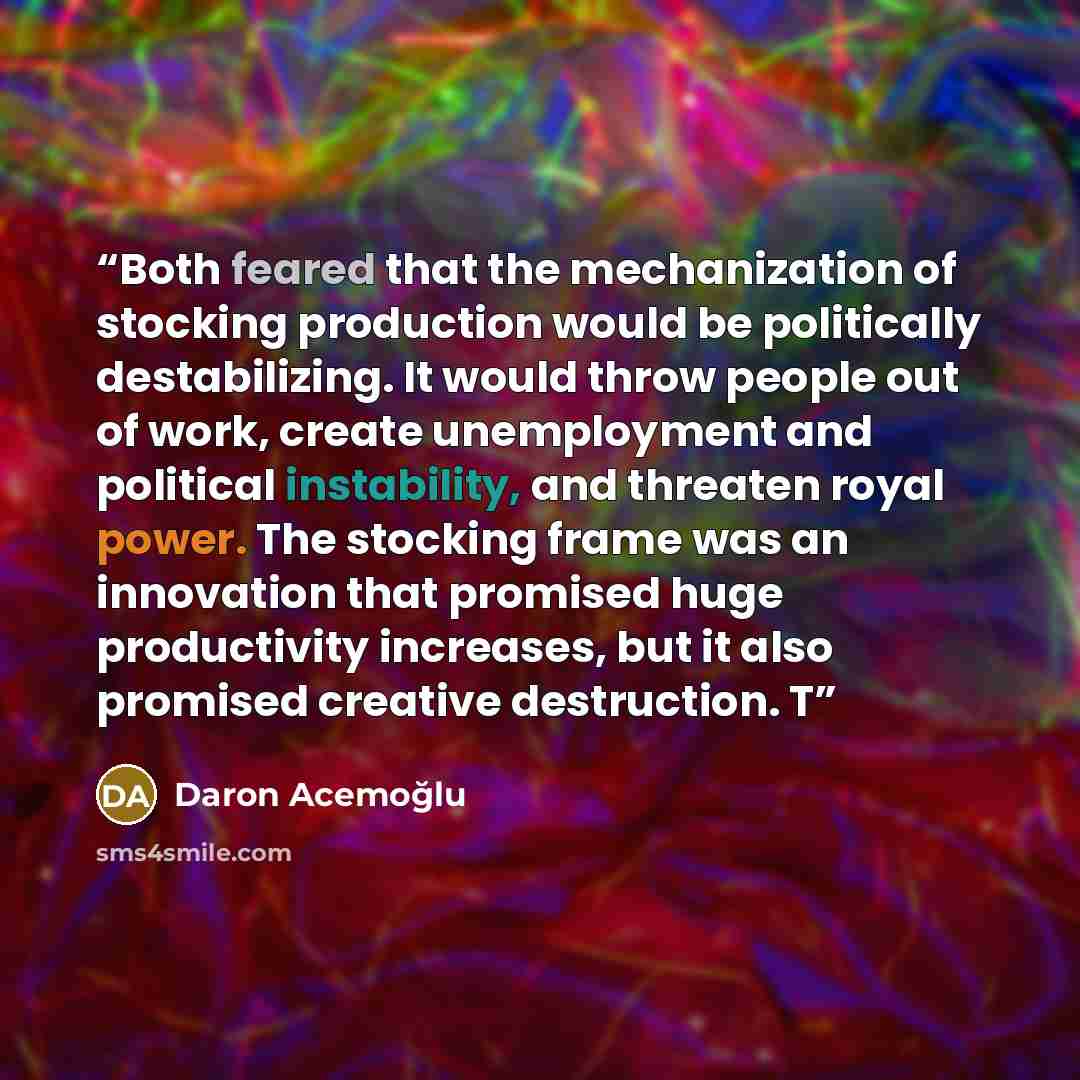 “Both feared that the mechanization of stocking production would be politically destabilizing. It would throw people out of work, create unemployment and political instability, and threaten royal power. The stocking frame was an innovation that promised huge productivity increases, but it also…” quote by Daron Acemoğlu