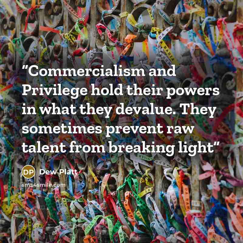 “Commercialism and Privilege hold their powers in what they devalue. They sometimes prevent raw talent from breaking light” quote by Dew Platt