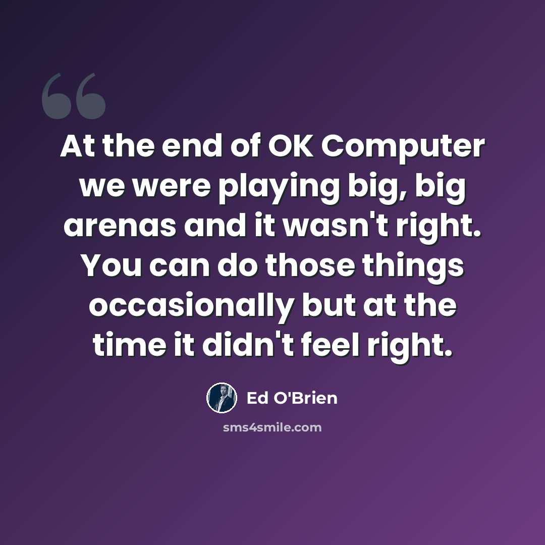 “At the end of OK Computer we were playing big, big arenas and it wasn't right. You can do those things occasionally but at the time it didn't feel right.” quote by Ed O'Brien