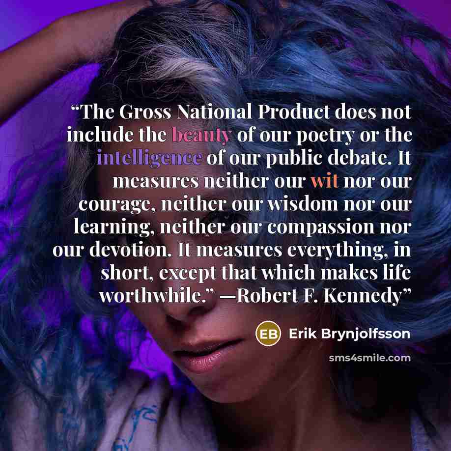“The Gross National Product does not include the beauty of our poetry or the intelligence of our public debate. It measures neither our wit nor our courage, neither our wisdom nor our learning, neither our compassion nor our devotion. It measures everything, in short, except that which makes life…” quote by Erik Brynjolfsson
