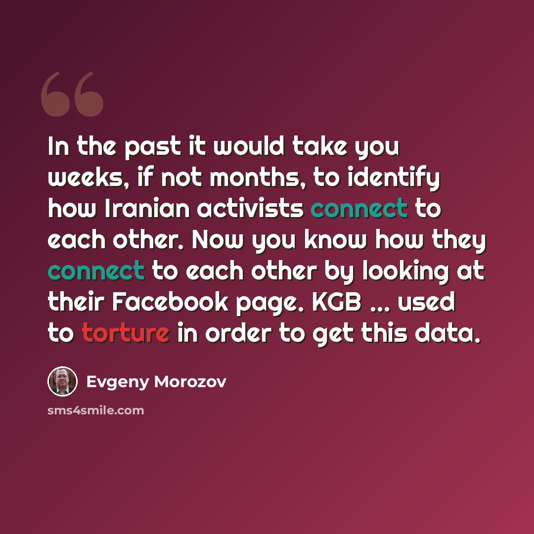 “In the past it would take you weeks, if not months, to identify how Iranian activists connect to each other. Now you know how they connect to each other by looking at their Facebook page. KGB ... used to torture in order to get this data.” quote by Evgeny Morozov