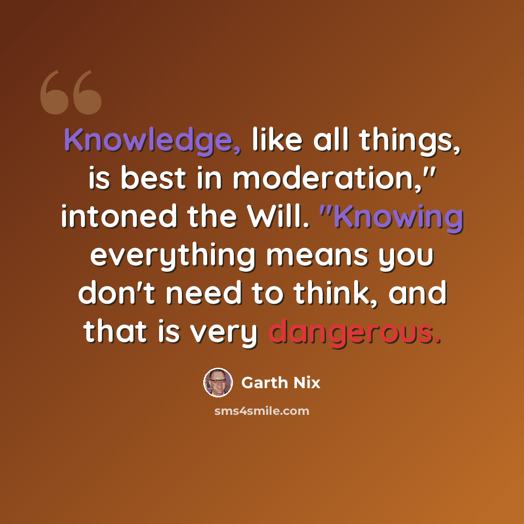 “Knowledge, like all things, is best in moderation," intoned the Will. "Knowing everything means you don't need to think, and that is very dangerous.” quote by Garth Nix