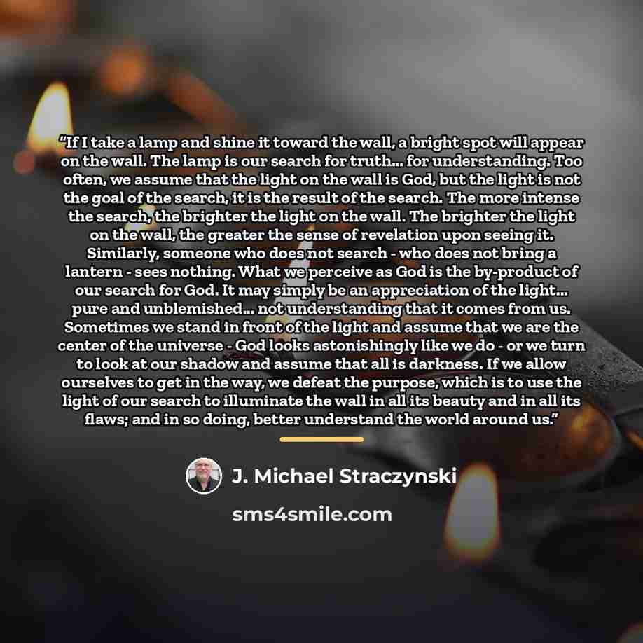 “If I take a lamp and shine it toward the wall, a bright spot will appear on the wall. The lamp is our search for truth... for understanding. Too often, we assume that the light on the wall is God, but the light is not the goal of the search, it is the result of the search. The more intense the…” quote by J. Michael Straczynski