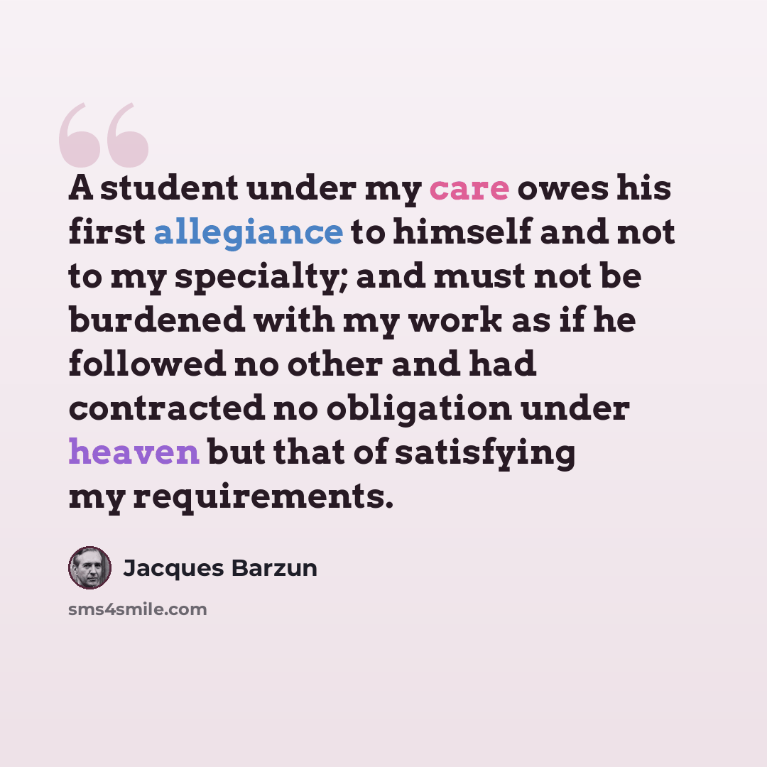“A student under my care owes his first allegiance to himself and not to my specialty; and must not be burdened with my work as if he followed no other and had contracted no obligation under heaven but that of satisfying my requirements.” quote by Jacques Barzun