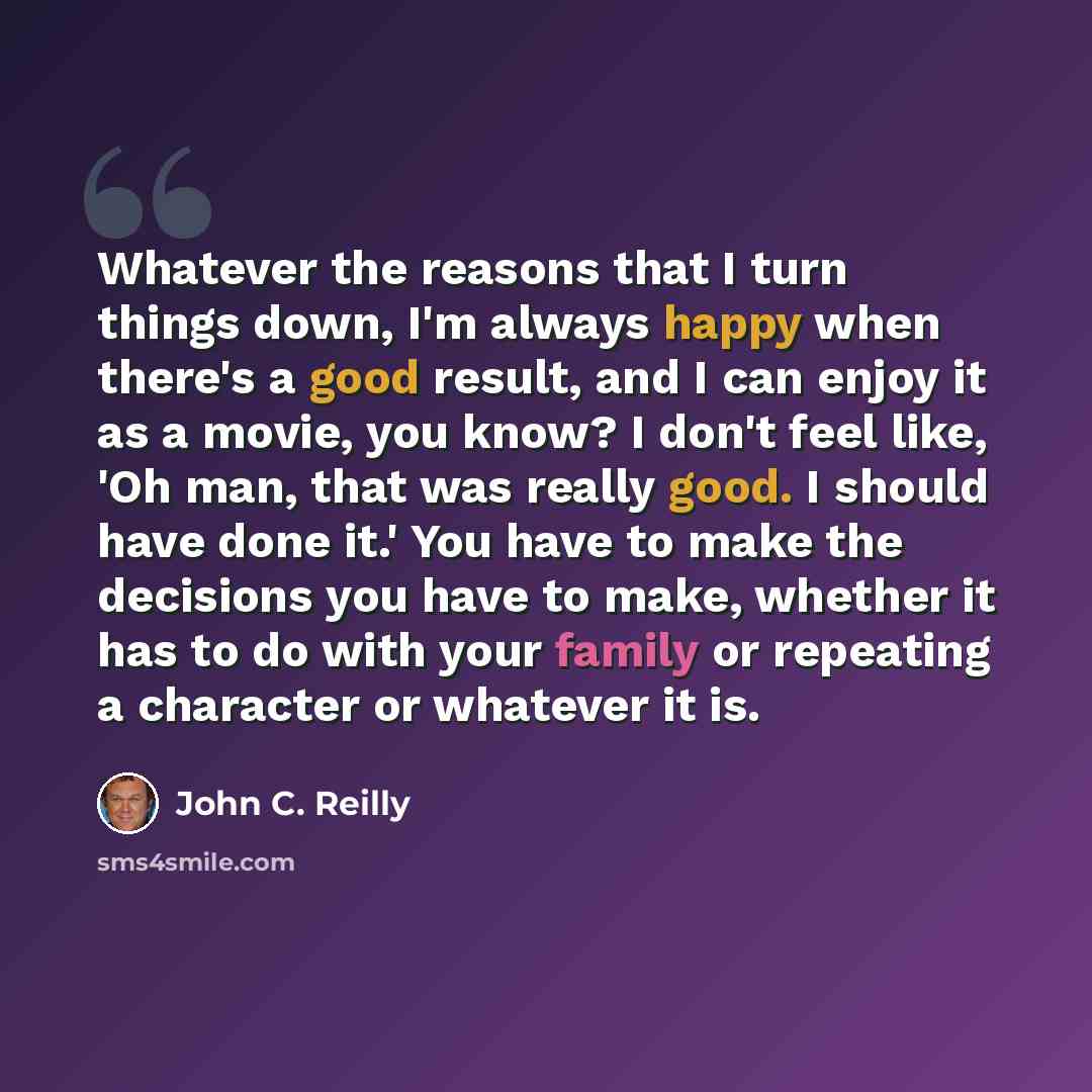 “Whatever the reasons that I turn things down, I'm always happy when there's a good result, and I can enjoy it as a movie, you know? I don't feel like, 'Oh man, that was really good. I should have done it.' You have to make the decisions you have to make, whether it has to do with your family or…” quote by John C. Reilly