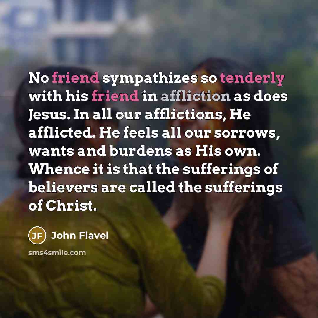 “No friend sympathizes so tenderly with his friend in affliction as does Jesus. In all our afflictions, He afflicted. He feels all our sorrows, wants and burdens as His own. Whence it is that the sufferings of believers are called the sufferings of Christ.” quote by John Flavel